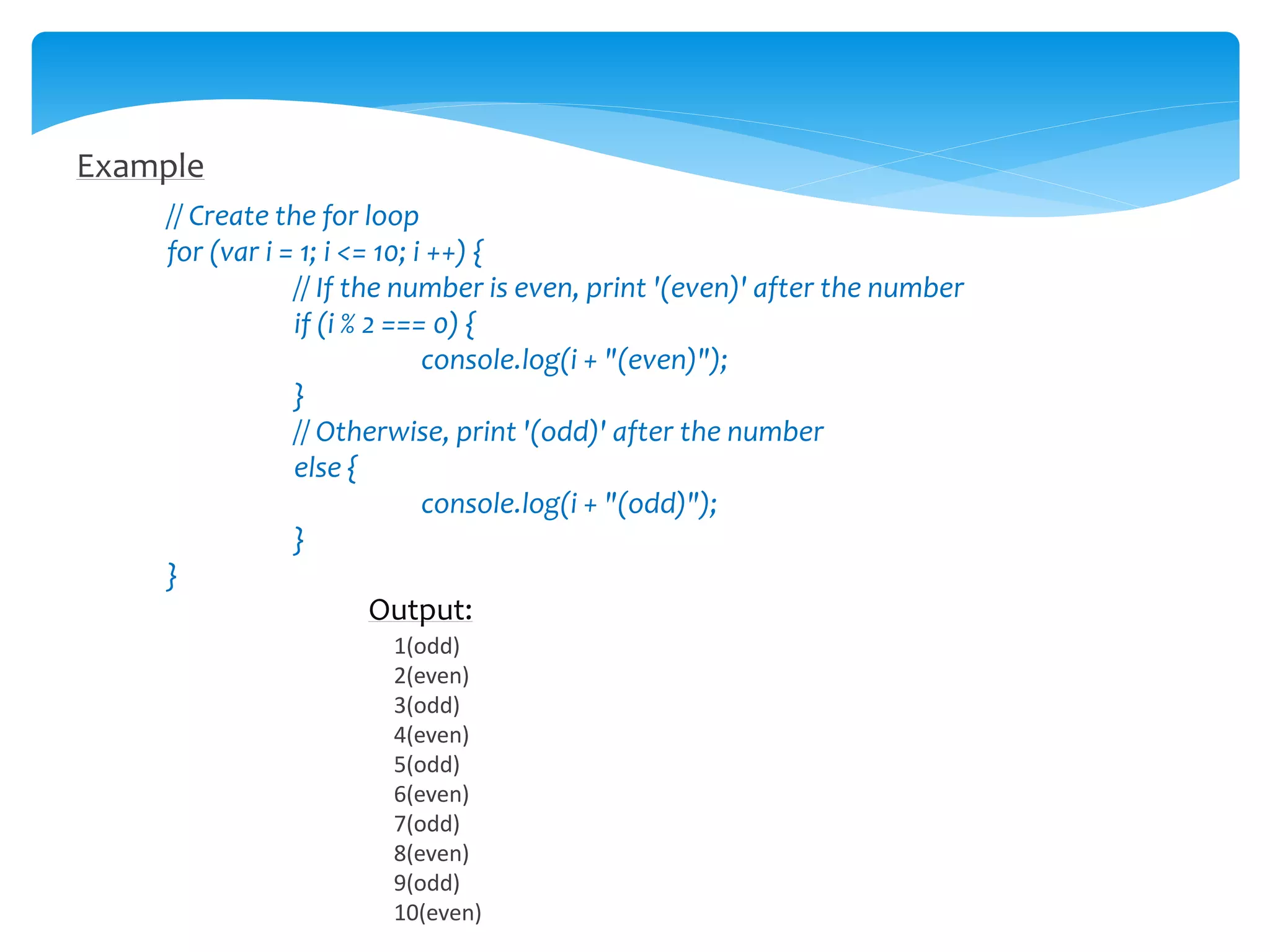 Example
// Create the for loop
for (var i = 1; i <= 10; i ++) {
// If the number is even, print '(even)' after the number
if (i % 2 === 0) {
console.log(i + "(even)");
}
// Otherwise, print '(odd)' after the number
else {
console.log(i + "(odd)");
}
}
Output:
1(odd)
2(even)
3(odd)
4(even)
5(odd)
6(even)
7(odd)
8(even)
9(odd)
10(even)
 