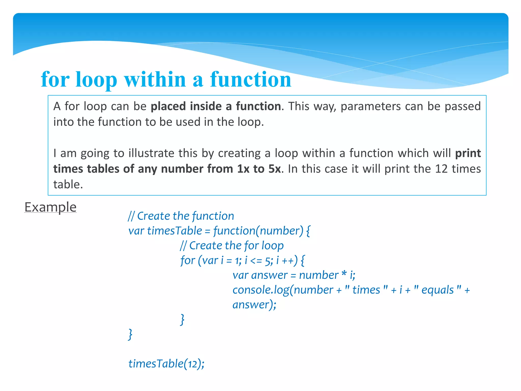 for loop within a function
A for loop can be placed inside a function. This way, parameters can be passed
into the function to be used in the loop.
I am going to illustrate this by creating a loop within a function which will print
times tables of any number from 1x to 5x. In this case it will print the 12 times
table.
Example
// Create the function
var timesTable = function(number) {
// Create the for loop
for (var i = 1; i <= 5; i ++) {
var answer = number * i;
console.log(number + " times " + i + " equals " +
answer);
}
}
timesTable(12);
 