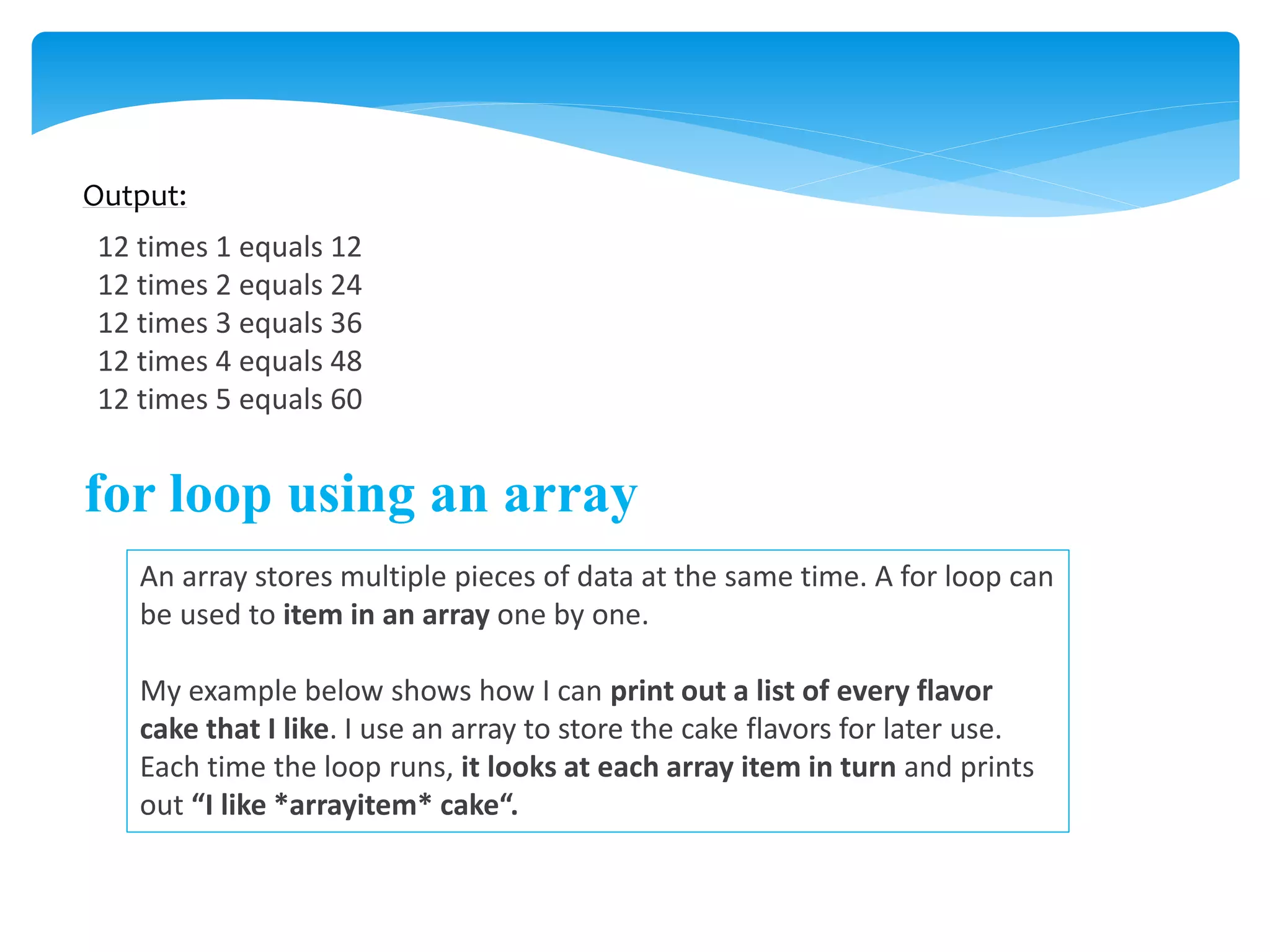 Output:
12 times 1 equals 12
12 times 2 equals 24
12 times 3 equals 36
12 times 4 equals 48
12 times 5 equals 60
for loop using an array
An array stores multiple pieces of data at the same time. A for loop can
be used to item in an array one by one.
My example below shows how I can print out a list of every flavor
cake that I like. I use an array to store the cake flavors for later use.
Each time the loop runs, it looks at each array item in turn and prints
out “I like *arrayitem* cake“.
 