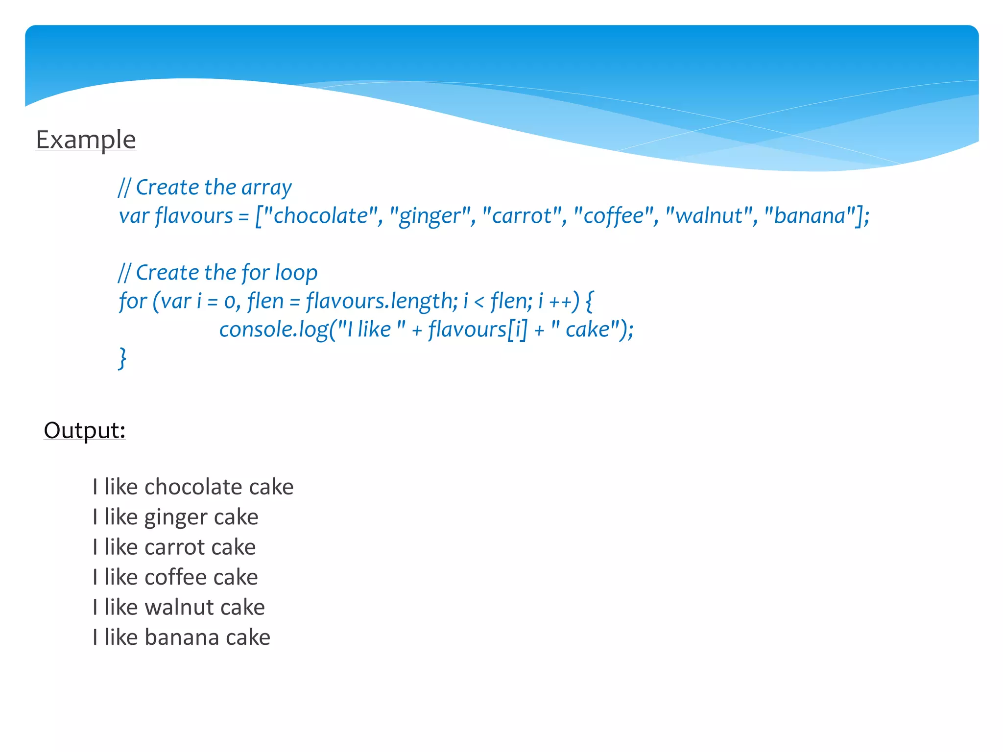 Example
// Create the array
var flavours = ["chocolate", "ginger", "carrot", "coffee", "walnut", "banana"];
// Create the for loop
for (var i = 0, flen = flavours.length; i < flen; i ++) {
console.log("I like " + flavours[i] + " cake");
}
Output:
I like chocolate cake
I like ginger cake
I like carrot cake
I like coffee cake
I like walnut cake
I like banana cake
 