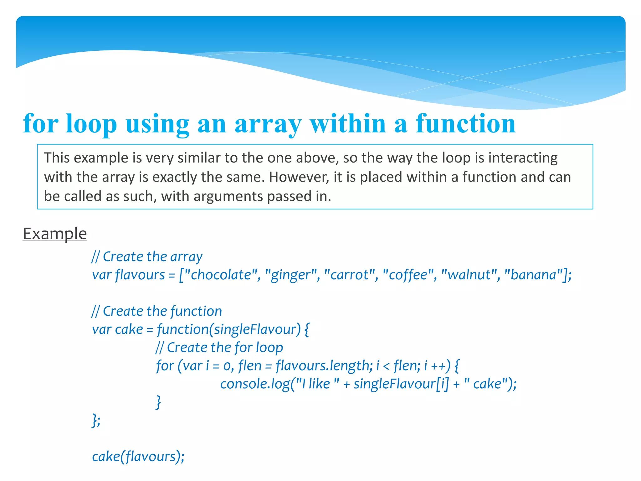 for loop using an array within a function
This example is very similar to the one above, so the way the loop is interacting
with the array is exactly the same. However, it is placed within a function and can
be called as such, with arguments passed in.
Example
// Create the array
var flavours = ["chocolate", "ginger", "carrot", "coffee", "walnut", "banana"];
// Create the function
var cake = function(singleFlavour) {
// Create the for loop
for (var i = 0, flen = flavours.length; i < flen; i ++) {
console.log("I like " + singleFlavour[i] + " cake");
}
};
cake(flavours);
 