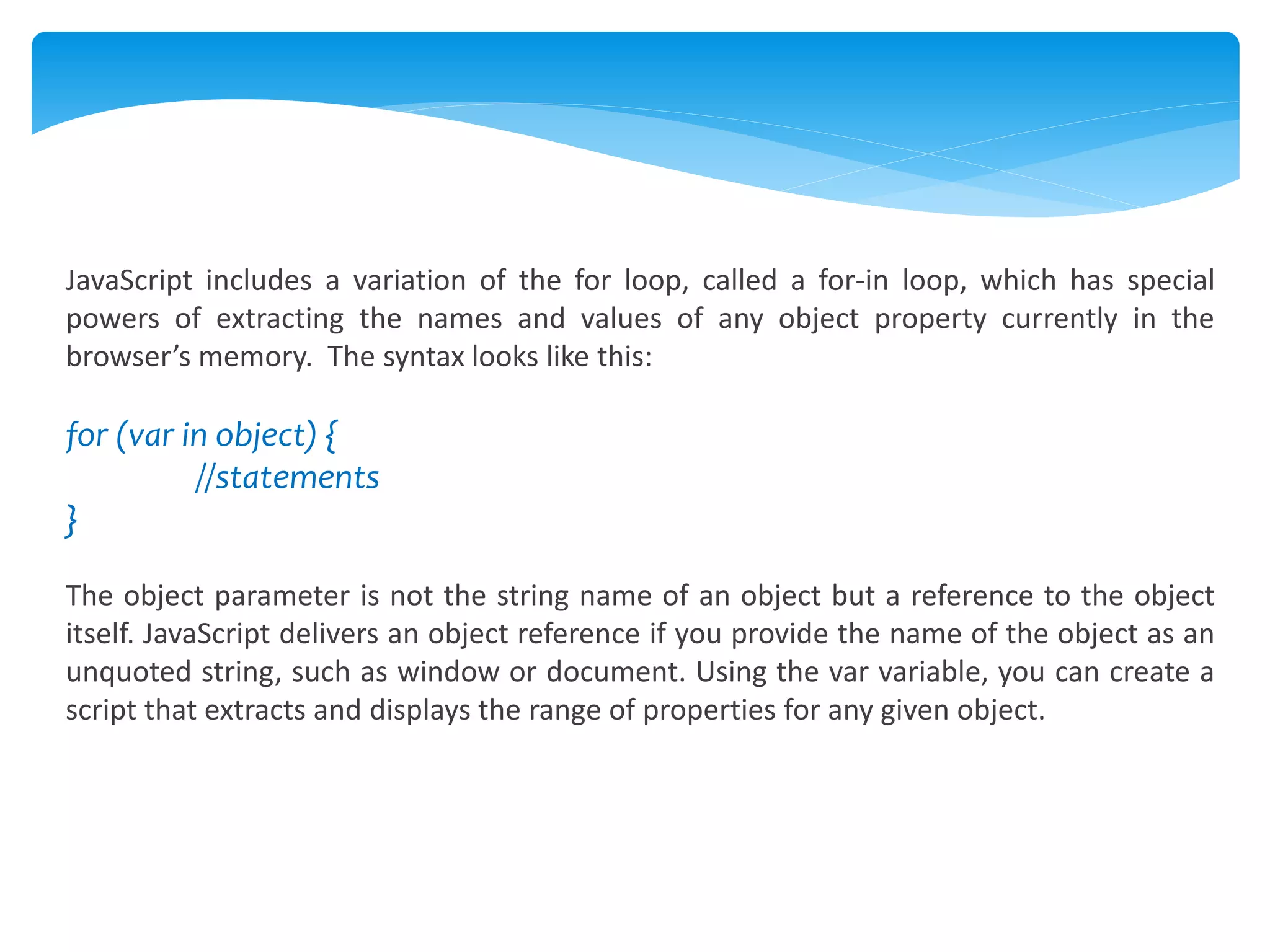 JavaScript includes a variation of the for loop, called a for-in loop, which has special
powers of extracting the names and values of any object property currently in the
browser’s memory. The syntax looks like this:
for (var in object) {
//statements
}
The object parameter is not the string name of an object but a reference to the object
itself. JavaScript delivers an object reference if you provide the name of the object as an
unquoted string, such as window or document. Using the var variable, you can create a
script that extracts and displays the range of properties for any given object.
 
