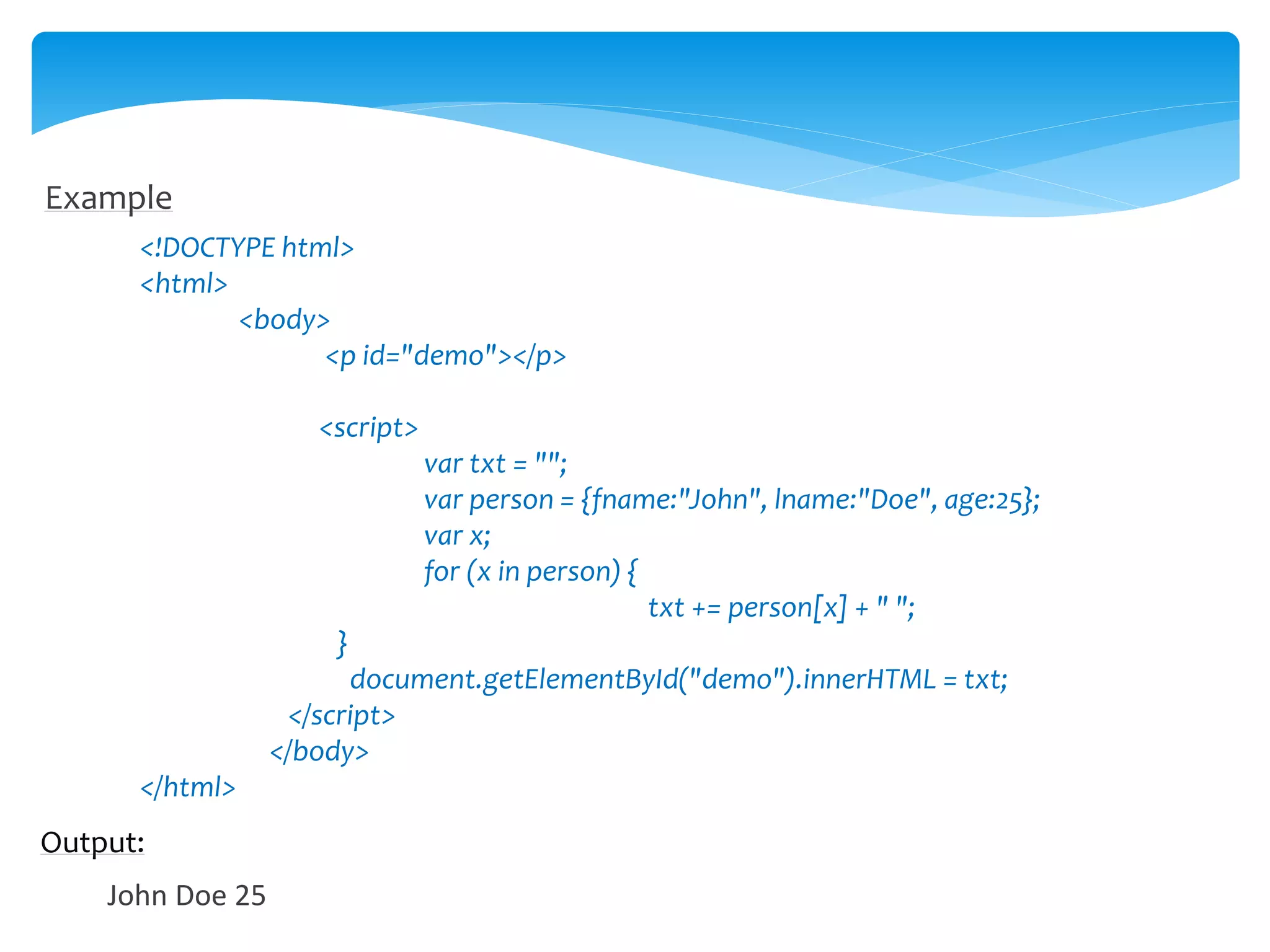 Example
<!DOCTYPE html>
<html>
<body>
<p id="demo"></p>
<script>
var txt = "";
var person = {fname:"John", lname:"Doe", age:25};
var x;
for (x in person) {
txt += person[x] + " ";
}
document.getElementById("demo").innerHTML = txt;
</script>
</body>
</html>
Output:
John Doe 25
 