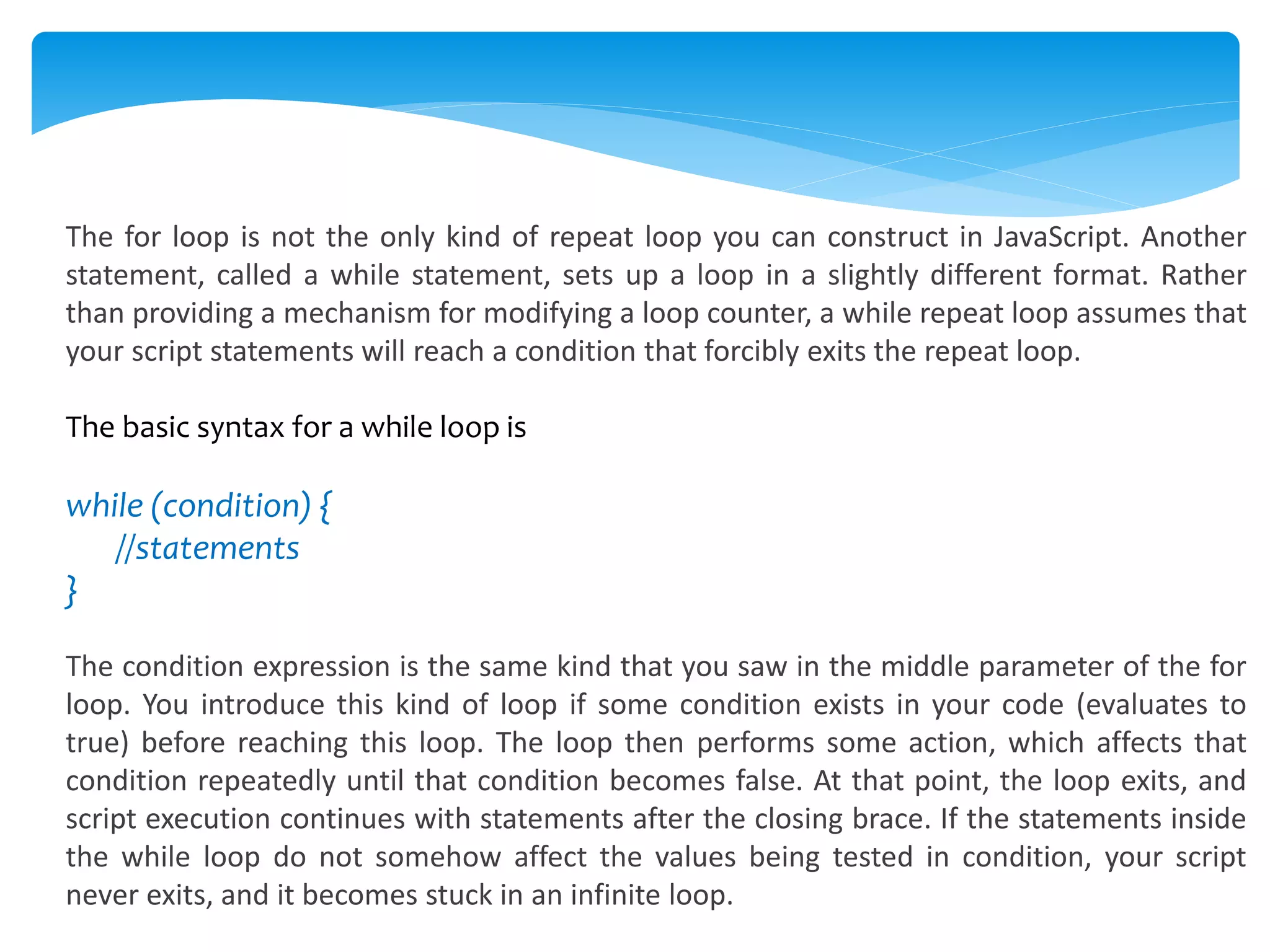 The for loop is not the only kind of repeat loop you can construct in JavaScript. Another
statement, called a while statement, sets up a loop in a slightly different format. Rather
than providing a mechanism for modifying a loop counter, a while repeat loop assumes that
your script statements will reach a condition that forcibly exits the repeat loop.
The basic syntax for a while loop is
while (condition) {
//statements
}
The condition expression is the same kind that you saw in the middle parameter of the for
loop. You introduce this kind of loop if some condition exists in your code (evaluates to
true) before reaching this loop. The loop then performs some action, which affects that
condition repeatedly until that condition becomes false. At that point, the loop exits, and
script execution continues with statements after the closing brace. If the statements inside
the while loop do not somehow affect the values being tested in condition, your script
never exits, and it becomes stuck in an infinite loop.
 