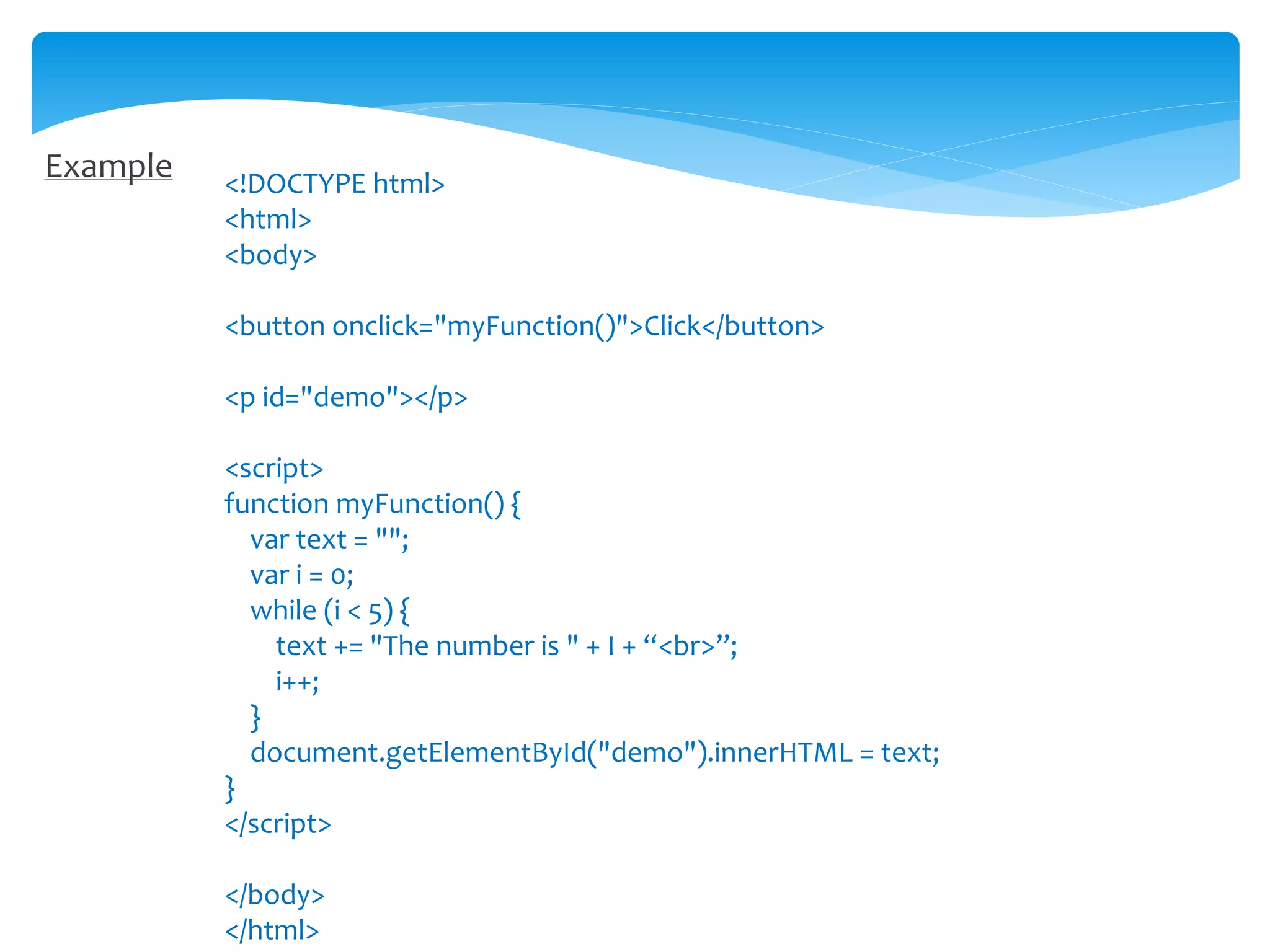 Example <!DOCTYPE html>
<html>
<body>
<button onclick="myFunction()">Click</button>
<p id="demo"></p>
<script>
function myFunction() {
var text = "";
var i = 0;
while (i < 5) {
text += "The number is " + I + “<br>”;
i++;
}
document.getElementById("demo").innerHTML = text;
}
</script>
</body>
</html>
 