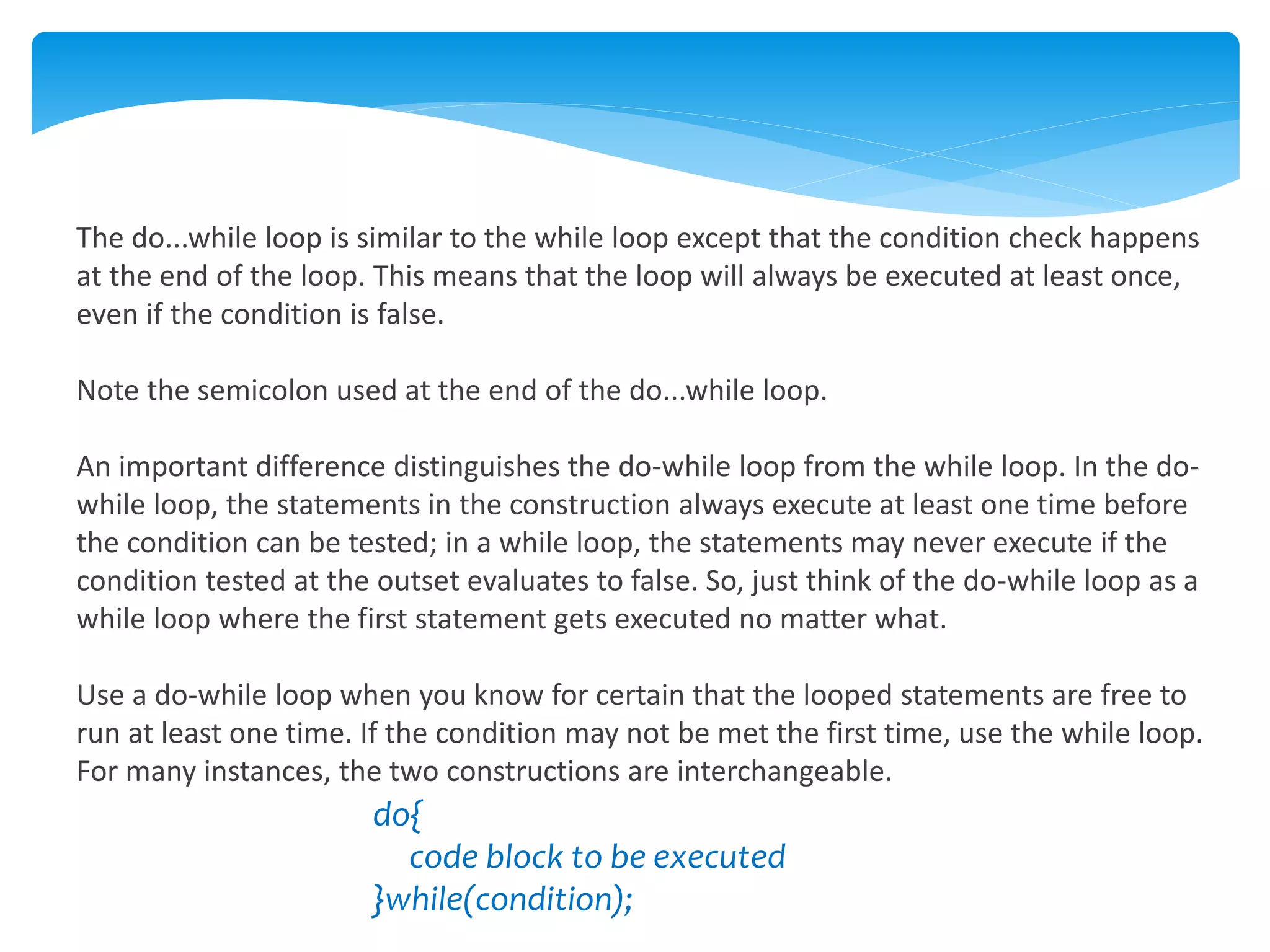 The do...while loop is similar to the while loop except that the condition check happens
at the end of the loop. This means that the loop will always be executed at least once,
even if the condition is false.
Note the semicolon used at the end of the do...while loop.
An important difference distinguishes the do-while loop from the while loop. In the do-
while loop, the statements in the construction always execute at least one time before
the condition can be tested; in a while loop, the statements may never execute if the
condition tested at the outset evaluates to false. So, just think of the do-while loop as a
while loop where the first statement gets executed no matter what.
Use a do-while loop when you know for certain that the looped statements are free to
run at least one time. If the condition may not be met the first time, use the while loop.
For many instances, the two constructions are interchangeable.
do{
code block to be executed
}while(condition);
 