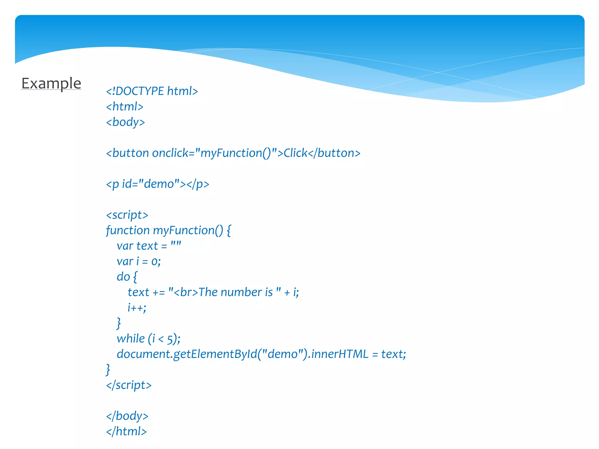 Example <!DOCTYPE html>
<html>
<body>
<button onclick="myFunction()">Click</button>
<p id="demo"></p>
<script>
function myFunction() {
var text = ""
var i = 0;
do {
text += "<br>The number is " + i;
i++;
}
while (i < 5);
document.getElementById("demo").innerHTML = text;
}
</script>
</body>
</html>
 