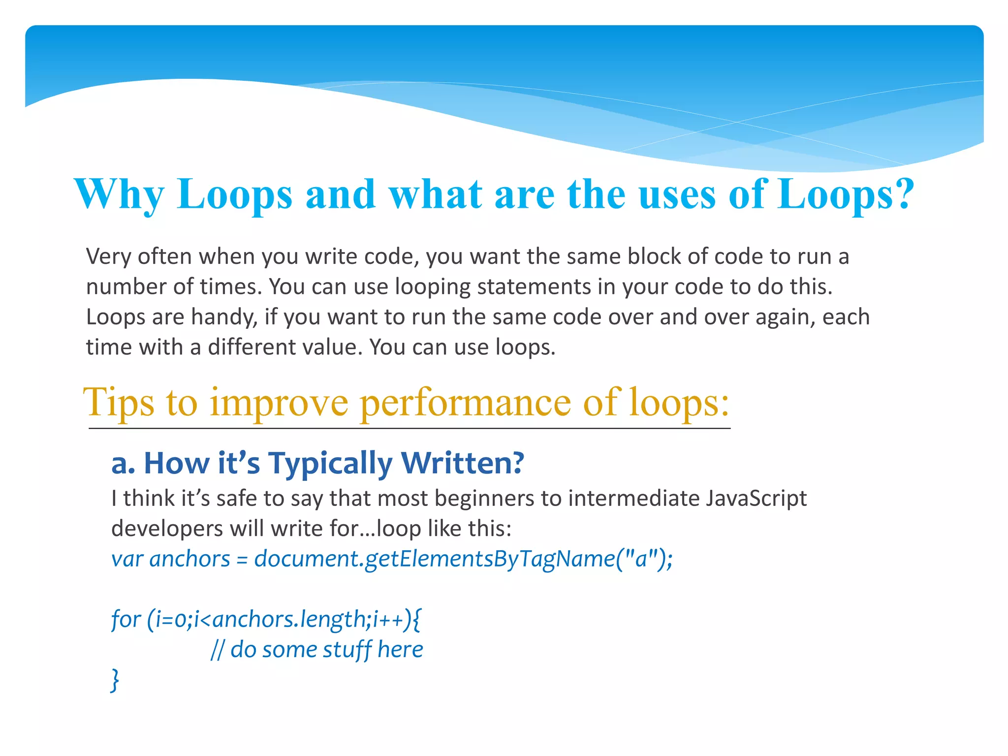 Why Loops and what are the uses of Loops?
Very often when you write code, you want the same block of code to run a
number of times. You can use looping statements in your code to do this.
Loops are handy, if you want to run the same code over and over again, each
time with a different value. You can use loops.
Tips to improve performance of loops:
a. How it’s Typically Written?
I think it’s safe to say that most beginners to intermediate JavaScript
developers will write for…loop like this:
var anchors = document.getElementsByTagName("a");
for (i=0;i<anchors.length;i++){
// do some stuff here
}
 