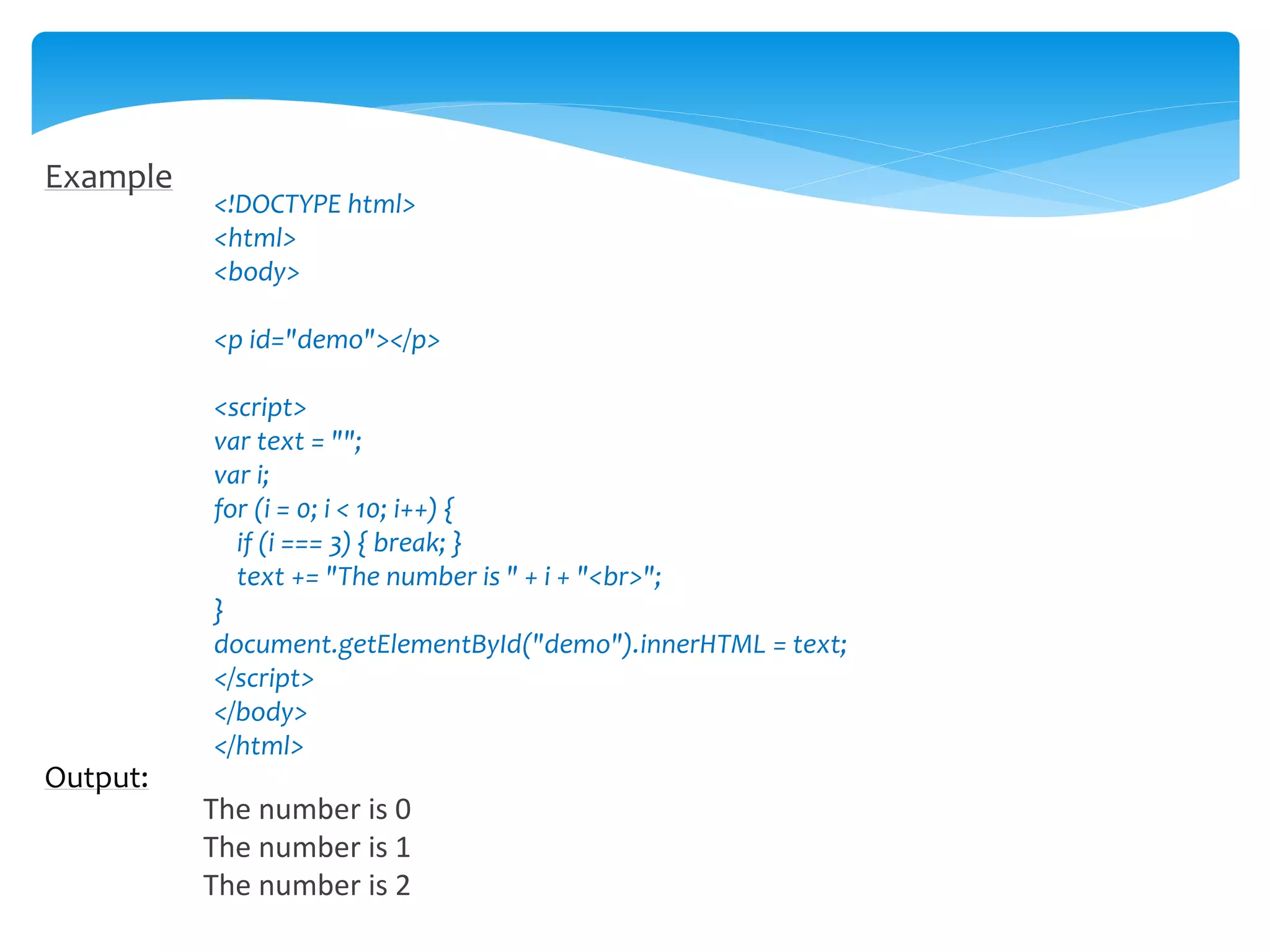 Example
<!DOCTYPE html>
<html>
<body>
<p id="demo"></p>
<script>
var text = "";
var i;
for (i = 0; i < 10; i++) {
if (i === 3) { break; }
text += "The number is " + i + "<br>";
}
document.getElementById("demo").innerHTML = text;
</script>
</body>
</html>
Output:
The number is 0
The number is 1
The number is 2
 