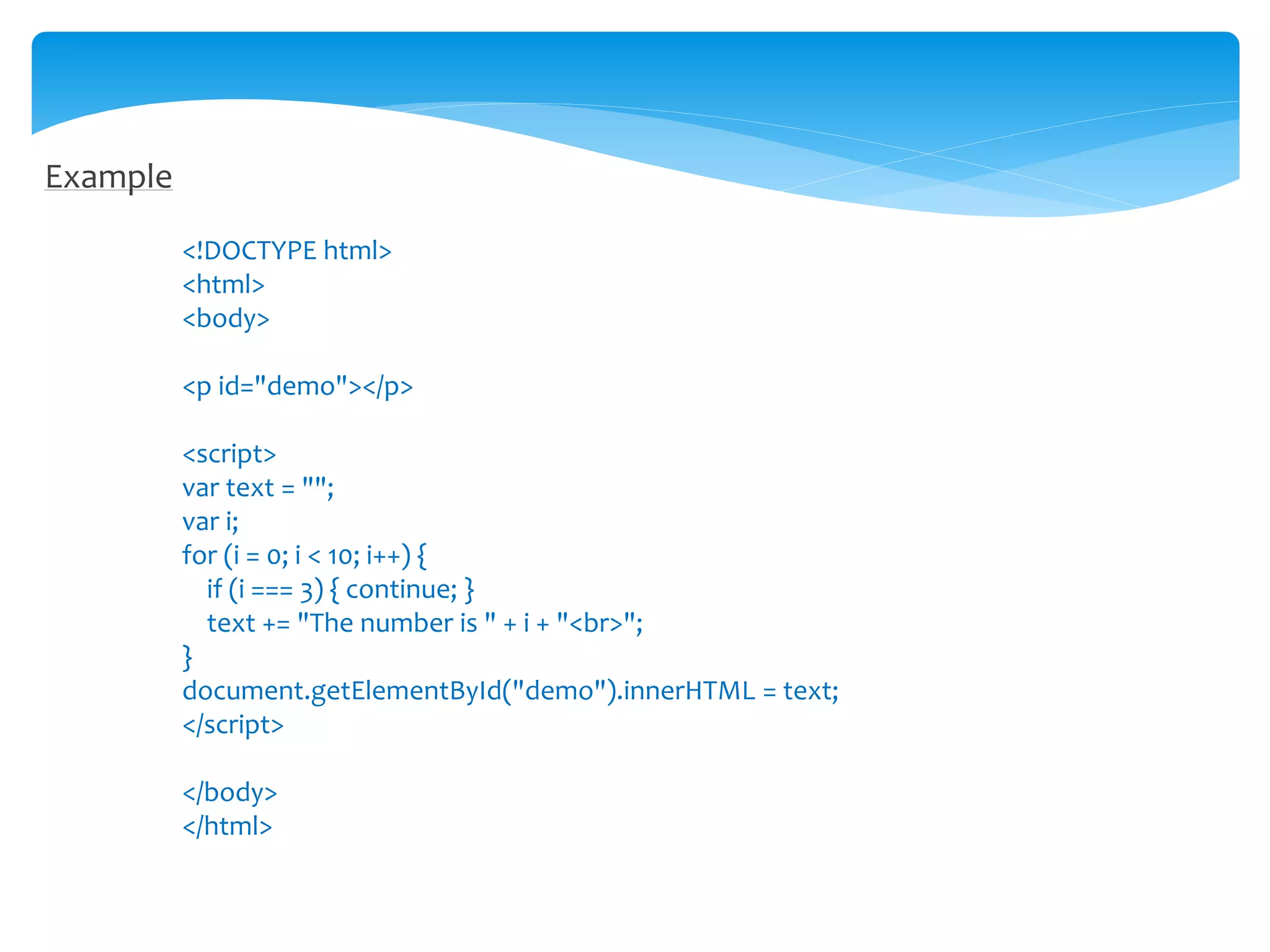 Example
<!DOCTYPE html>
<html>
<body>
<p id="demo"></p>
<script>
var text = "";
var i;
for (i = 0; i < 10; i++) {
if (i === 3) { continue; }
text += "The number is " + i + "<br>";
}
document.getElementById("demo").innerHTML = text;
</script>
</body>
</html>
 