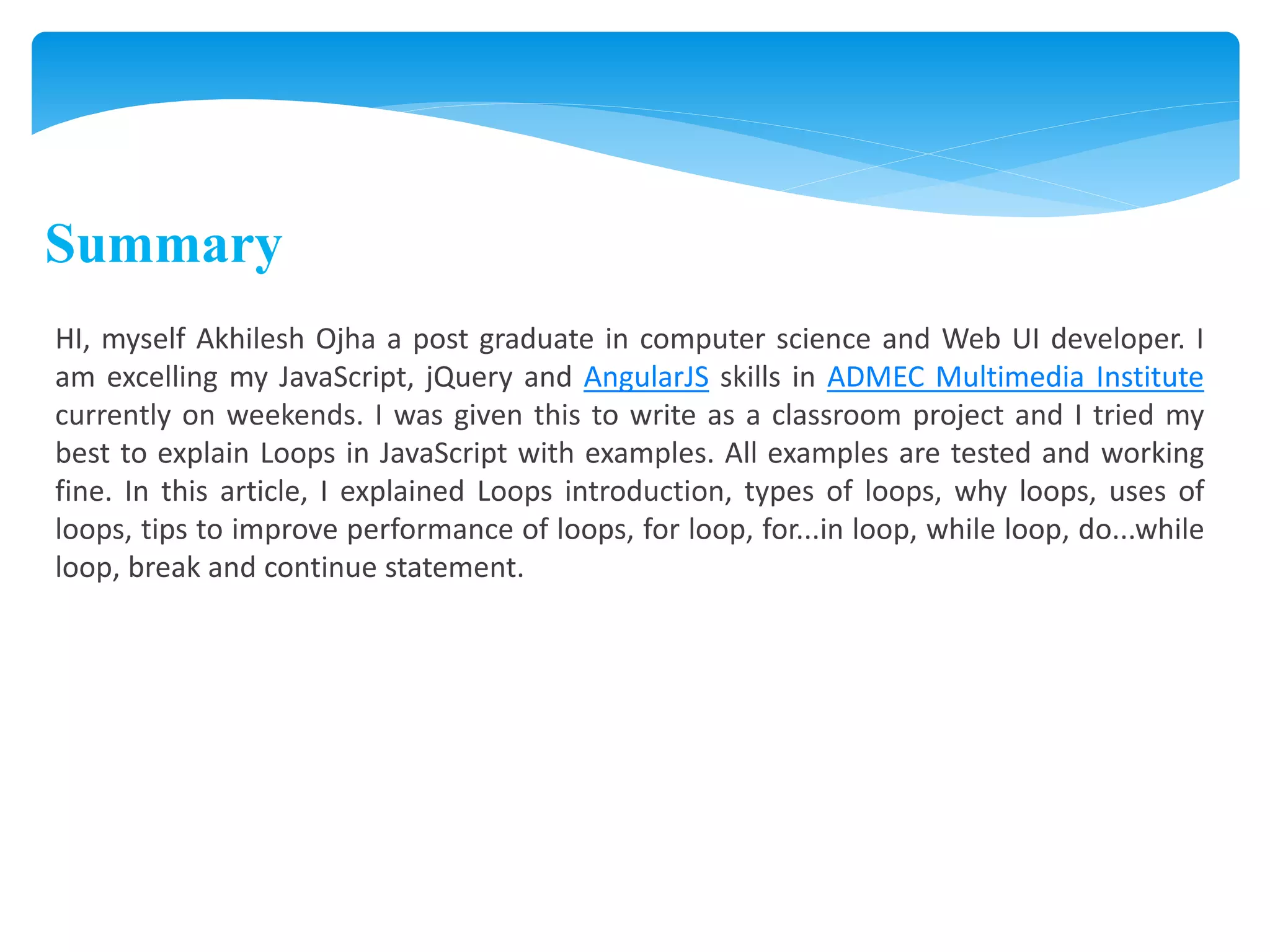 Summary
HI, myself Akhilesh Ojha a post graduate in computer science and Web UI developer. I
am excelling my JavaScript, jQuery and AngularJS skills in ADMEC Multimedia Institute
currently on weekends. I was given this to write as a classroom project and I tried my
best to explain Loops in JavaScript with examples. All examples are tested and working
fine. In this article, I explained Loops introduction, types of loops, why loops, uses of
loops, tips to improve performance of loops, for loop, for...in loop, while loop, do...while
loop, break and continue statement.
 