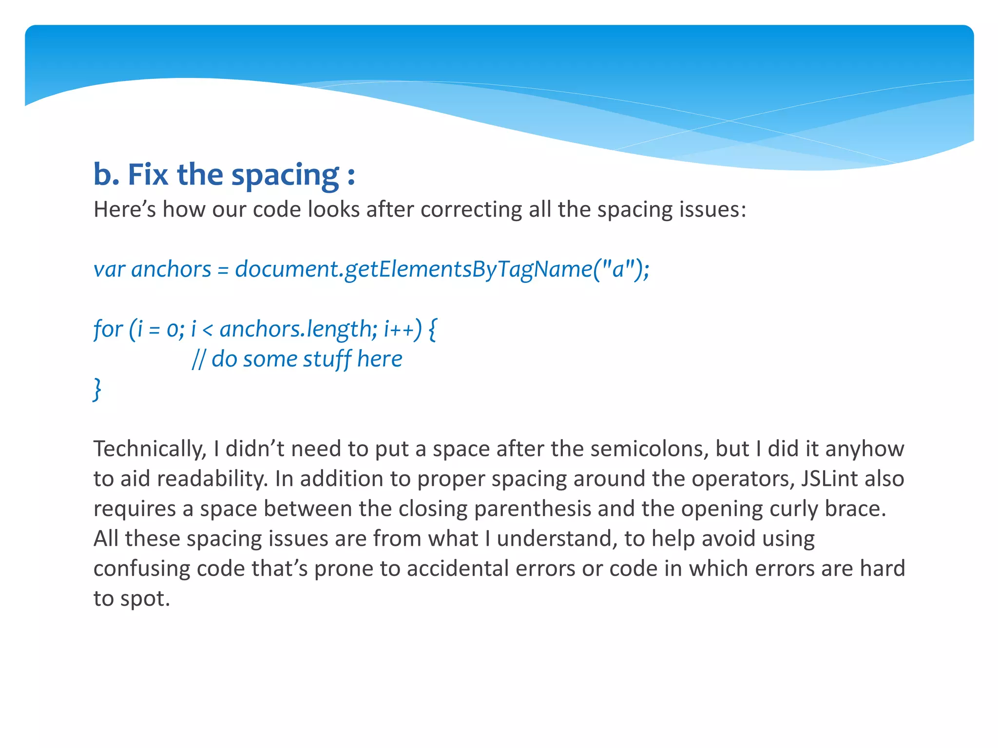 b. Fix the spacing :
Here’s how our code looks after correcting all the spacing issues:
var anchors = document.getElementsByTagName("a");
for (i = 0; i < anchors.length; i++) {
// do some stuff here
}
Technically, I didn’t need to put a space after the semicolons, but I did it anyhow
to aid readability. In addition to proper spacing around the operators, JSLint also
requires a space between the closing parenthesis and the opening curly brace.
All these spacing issues are from what I understand, to help avoid using
confusing code that’s prone to accidental errors or code in which errors are hard
to spot.
 