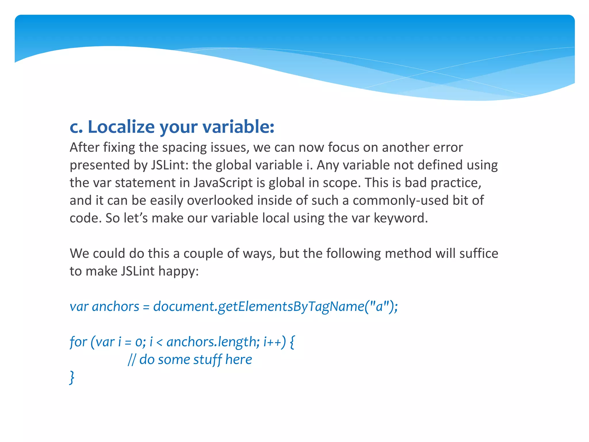 c. Localize your variable:
After fixing the spacing issues, we can now focus on another error
presented by JSLint: the global variable i. Any variable not defined using
the var statement in JavaScript is global in scope. This is bad practice,
and it can be easily overlooked inside of such a commonly-used bit of
code. So let’s make our variable local using the var keyword.
We could do this a couple of ways, but the following method will suffice
to make JSLint happy:
var anchors = document.getElementsByTagName("a");
for (var i = 0; i < anchors.length; i++) {
// do some stuff here
}
 