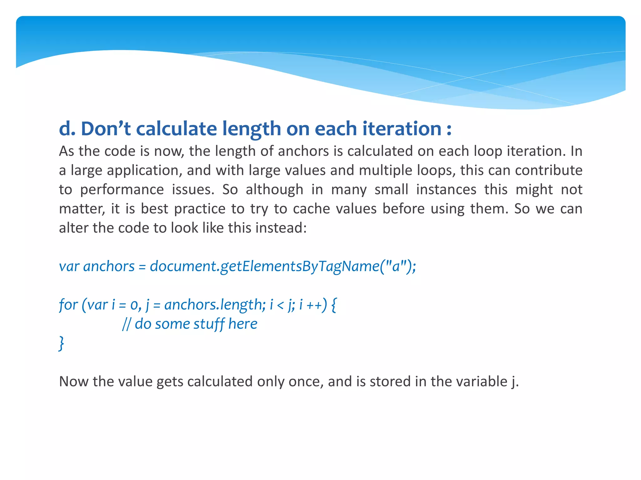 d. Don’t calculate length on each iteration :
As the code is now, the length of anchors is calculated on each loop iteration. In
a large application, and with large values and multiple loops, this can contribute
to performance issues. So although in many small instances this might not
matter, it is best practice to try to cache values before using them. So we can
alter the code to look like this instead:
var anchors = document.getElementsByTagName("a");
for (var i = 0, j = anchors.length; i < j; i ++) {
// do some stuff here
}
Now the value gets calculated only once, and is stored in the variable j.
 