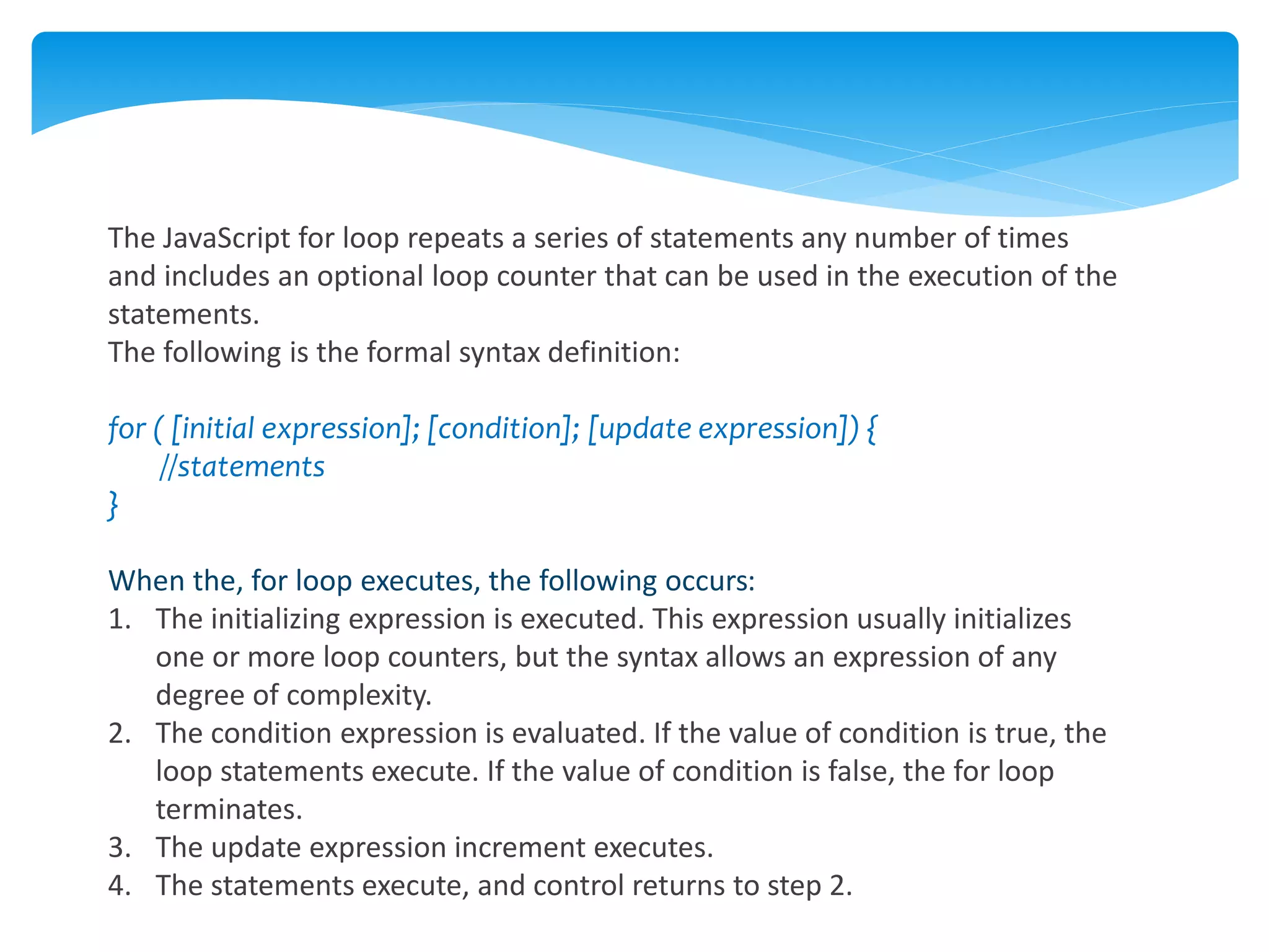 The JavaScript for loop repeats a series of statements any number of times
and includes an optional loop counter that can be used in the execution of the
statements.
The following is the formal syntax definition:
for ( [initial expression]; [condition]; [update expression]) {
//statements
}
When the, for loop executes, the following occurs:
1. The initializing expression is executed. This expression usually initializes
one or more loop counters, but the syntax allows an expression of any
degree of complexity.
2. The condition expression is evaluated. If the value of condition is true, the
loop statements execute. If the value of condition is false, the for loop
terminates.
3. The update expression increment executes.
4. The statements execute, and control returns to step 2.
 