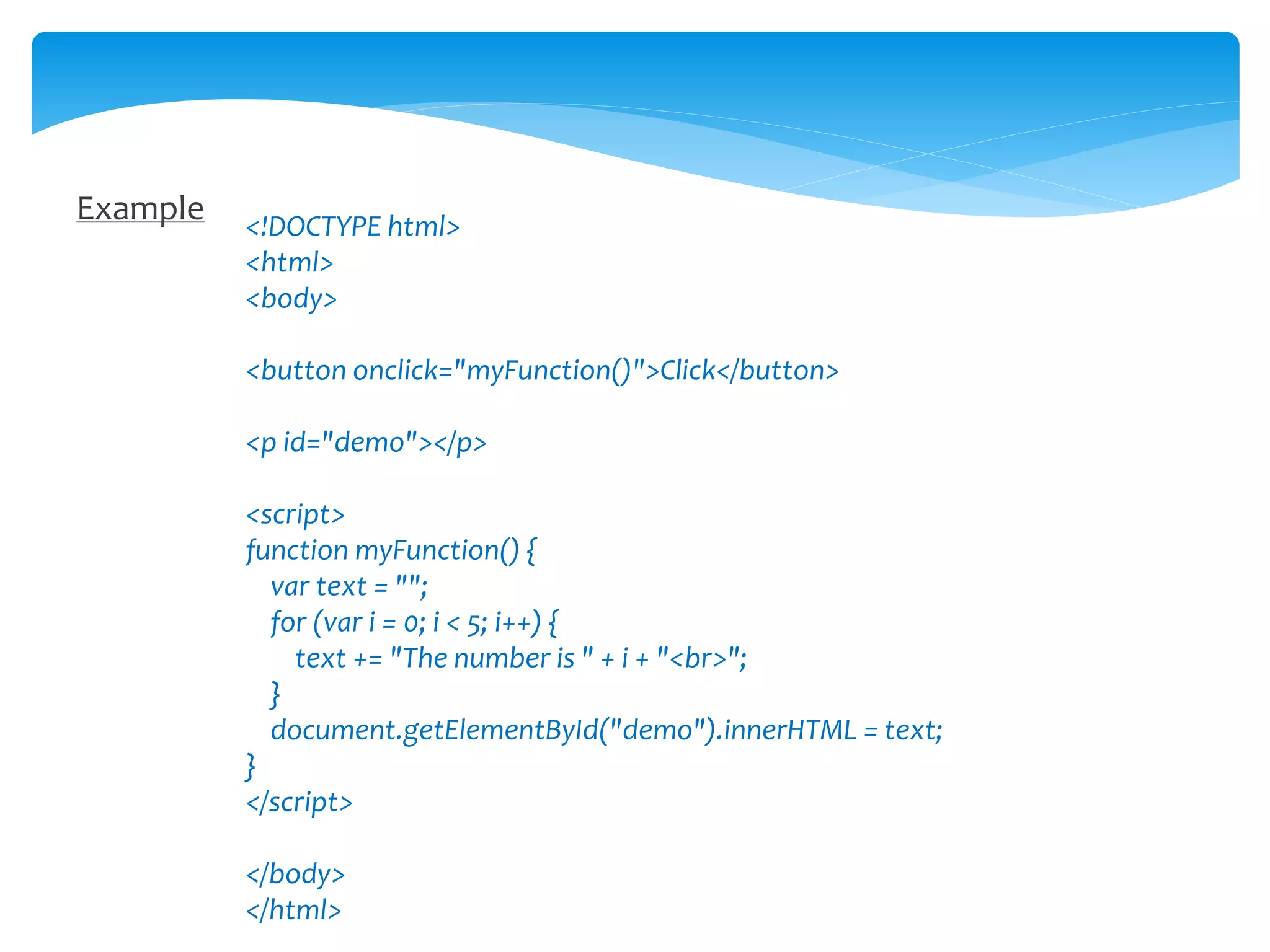 Example <!DOCTYPE html>
<html>
<body>
<button onclick="myFunction()">Click</button>
<p id="demo"></p>
<script>
function myFunction() {
var text = "";
for (var i = 0; i < 5; i++) {
text += "The number is " + i + "<br>";
}
document.getElementById("demo").innerHTML = text;
}
</script>
</body>
</html>
 