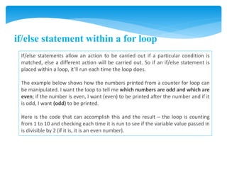 if/else statement within a for loop
If/else statements allow an action to be carried out if a particular condition is
matched, else a different action will be carried out. So if an if/else statement is
placed within a loop, it’ll run each time the loop does.
The example below shows how the numbers printed from a counter for loop can
be manipulated. I want the loop to tell me which numbers are odd and which are
even; if the number is even, I want (even) to be printed after the number and if it
is odd, I want (odd) to be printed.
Here is the code that can accomplish this and the result – the loop is counting
from 1 to 10 and checking each time it is run to see if the variable value passed in
is divisible by 2 (if it is, it is an even number).
 