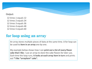 Output:
12 times 1 equals 12
12 times 2 equals 24
12 times 3 equals 36
12 times 4 equals 48
12 times 5 equals 60
for loop using an array
An array stores multiple pieces of data at the same time. A for loop can
be used to item in an array one by one.
My example below shows how I can print out a list of every flavor
cake that I like. I use an array to store the cake flavors for later use.
Each time the loop runs, it looks at each array item in turn and prints
out “I like *arrayitem* cake“.
 