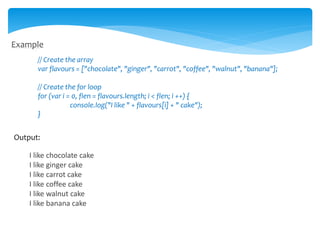 Example
// Create the array
var flavours = ["chocolate", "ginger", "carrot", "coffee", "walnut", "banana"];
// Create the for loop
for (var i = 0, flen = flavours.length; i < flen; i ++) {
console.log("I like " + flavours[i] + " cake");
}
Output:
I like chocolate cake
I like ginger cake
I like carrot cake
I like coffee cake
I like walnut cake
I like banana cake
 