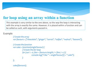 for loop using an array within a function
This example is very similar to the one above, so the way the loop is interacting
with the array is exactly the same. However, it is placed within a function and can
be called as such, with arguments passed in.
Example
// Create the array
var flavours = ["chocolate", "ginger", "carrot", "coffee", "walnut", "banana"];
// Create the function
var cake = function(singleFlavour) {
// Create the for loop
for (var i = 0, flen = flavours.length; i < flen; i ++) {
console.log("I like " + singleFlavour[i] + " cake");
}
};
cake(flavours);
 