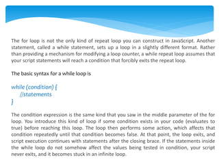 The for loop is not the only kind of repeat loop you can construct in JavaScript. Another
statement, called a while statement, sets up a loop in a slightly different format. Rather
than providing a mechanism for modifying a loop counter, a while repeat loop assumes that
your script statements will reach a condition that forcibly exits the repeat loop.
The basic syntax for a while loop is
while (condition) {
//statements
}
The condition expression is the same kind that you saw in the middle parameter of the for
loop. You introduce this kind of loop if some condition exists in your code (evaluates to
true) before reaching this loop. The loop then performs some action, which affects that
condition repeatedly until that condition becomes false. At that point, the loop exits, and
script execution continues with statements after the closing brace. If the statements inside
the while loop do not somehow affect the values being tested in condition, your script
never exits, and it becomes stuck in an infinite loop.
 