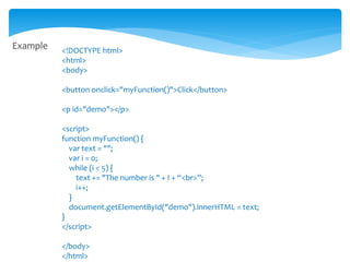 Example <!DOCTYPE html>
<html>
<body>
<button onclick="myFunction()">Click</button>
<p id="demo"></p>
<script>
function myFunction() {
var text = "";
var i = 0;
while (i < 5) {
text += "The number is " + I + “<br>”;
i++;
}
document.getElementById("demo").innerHTML = text;
}
</script>
</body>
</html>
 