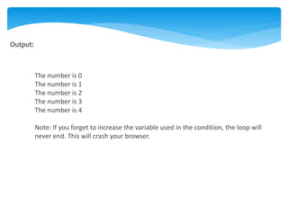 Output:
The number is 0
The number is 1
The number is 2
The number is 3
The number is 4
Note: If you forget to increase the variable used in the condition, the loop will
never end. This will crash your browser.
 