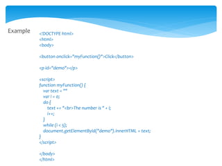 Example <!DOCTYPE html>
<html>
<body>
<button onclick="myFunction()">Click</button>
<p id="demo"></p>
<script>
function myFunction() {
var text = ""
var i = 0;
do {
text += "<br>The number is " + i;
i++;
}
while (i < 5);
document.getElementById("demo").innerHTML = text;
}
</script>
</body>
</html>
 
