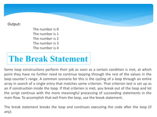 Output:
The number is 0
The number is 1
The number is 2
The number is 3
The number is 4
The Break Statement
Some loop constructions perform their job as soon as a certain condition is met, at which
point they have no further need to continue looping through the rest of the values in the
loop counter’s range. A common scenario for this is the cycling of a loop through an entire
array in search of a single entry that matches some criterion. That criterion test is set up as
an if construction inside the loop. If that criterion is met, you break out of the loop and let
the script continue with the more meaningful processing of succeeding statements in the
main flow. To accomplish that exit from the loop, use the break statement.
The break statement breaks the loop and continues executing the code after the loop (if
any):
 