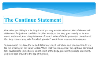 The Continue Statement
One other possibility in a for loop is that you may want to skip execution of the nested
statements for just one condition. In other words, as the loop goes merrily on its way
round and round, executing statements for each value of the loop counter, one value of
that loop counter may exist for which you don’t want those statements to execute.
To accomplish this task, the nested statements need to include an if construction to test
for the presence of the value to skip. When that value is reached, the continue command
tells JavaScript to immediately skip the rest of the body, execute the update statement,
and loop back around to the top of the loop.
 