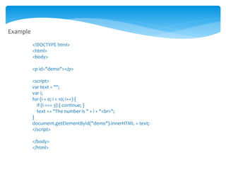 Example
<!DOCTYPE html>
<html>
<body>
<p id="demo"></p>
<script>
var text = "";
var i;
for (i = 0; i < 10; i++) {
if (i === 3) { continue; }
text += "The number is " + i + "<br>";
}
document.getElementById("demo").innerHTML = text;
</script>
</body>
</html>
 
