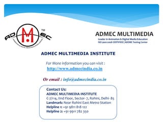 Contact Us:
ADMEC MULTIMEDIA INSTITUTE
C-7/114, IInd Floor, Sector- 7, Rohini, Delhi- 85
Landmark: Near Rohini East Metro Station
Helpline 1: +91 9811 818 122
Helpline 2: +91 9911 782 350
ADMEC MULTIMEDIA
Leader in Animation & Digital Media Education
ISO 9001:2008 CERTIFIED | ADOBE Testing Center
ADMEC MULTIMEDIA INSTITUTE
For More information you can visit :
http://www.admecindia.co.in
Or email : info@admecindia.co.in
 