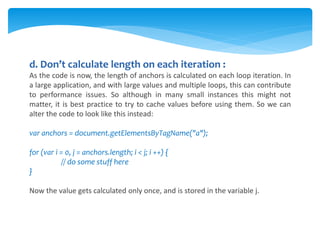 d. Don’t calculate length on each iteration :
As the code is now, the length of anchors is calculated on each loop iteration. In
a large application, and with large values and multiple loops, this can contribute
to performance issues. So although in many small instances this might not
matter, it is best practice to try to cache values before using them. So we can
alter the code to look like this instead:
var anchors = document.getElementsByTagName("a");
for (var i = 0, j = anchors.length; i < j; i ++) {
// do some stuff here
}
Now the value gets calculated only once, and is stored in the variable j.
 