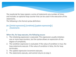 The JavaScript for loop repeats a series of statements any number of times
and includes an optional loop counter that can be used in the execution of the
statements.
The following is the formal syntax definition:
for ( [initial expression]; [condition]; [update expression]) {
//statements
}
When the, for loop executes, the following occurs:
1. The initializing expression is executed. This expression usually initializes
one or more loop counters, but the syntax allows an expression of any
degree of complexity.
2. The condition expression is evaluated. If the value of condition is true, the
loop statements execute. If the value of condition is false, the for loop
terminates.
3. The update expression increment executes.
4. The statements execute, and control returns to step 2.
 