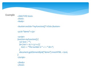 Example <!DOCTYPE html>
<html>
<body>
<button onclick="myFunction()">Click</button>
<p id="demo"></p>
<script>
function myFunction() {
var text = "";
for (var i = 0; i < 5; i++) {
text += "The number is " + i + "<br>";
}
document.getElementById("demo").innerHTML = text;
}
</script>
</body>
</html>
 