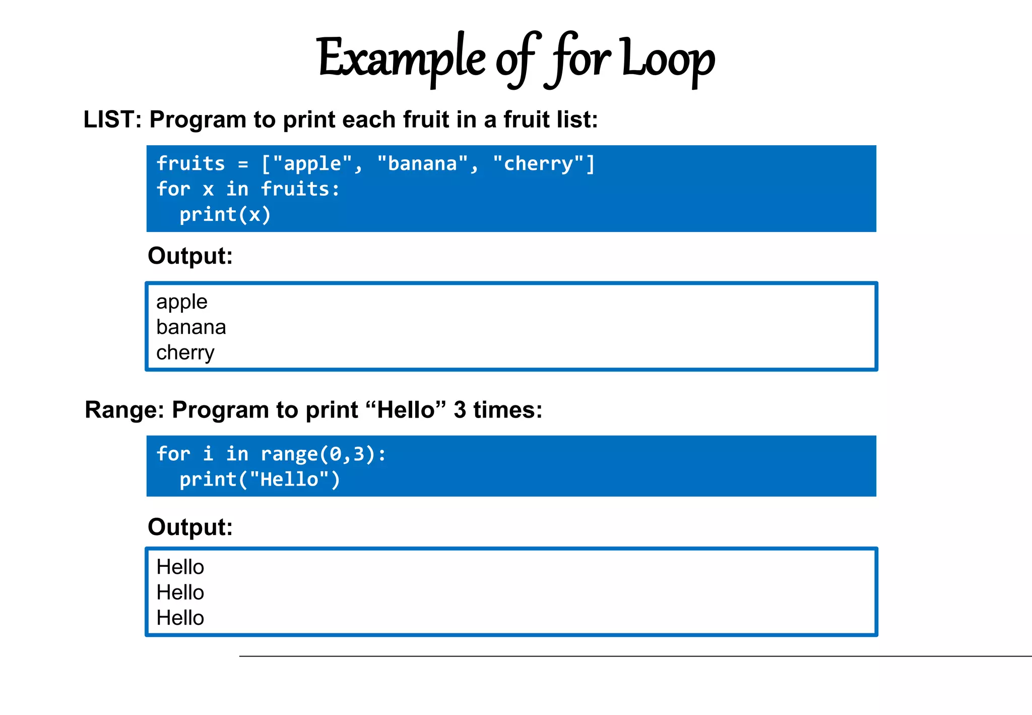 Example of for Loop
fruits = ["apple", "banana", "cherry"]
for x in fruits:
print(x)
LIST: Program to print each fruit in a fruit list:
apple
banana
cherry
Output:
for i in range(0,3):
print("Hello")
Range: Program to print “Hello” 3 times:
Hello
Hello
Hello
Output:
 