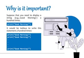 Why is it important?
Suppose that you need to display a
string (e.g., Good Morning! ) a
hundred times.
It would be tedious to write this
statement a hundred times:
print(“Good Morning!“)
print(“Good Morning!“)
print(“Good Morning!“)
.
.
.
.
print(“Good Morning!“)
 