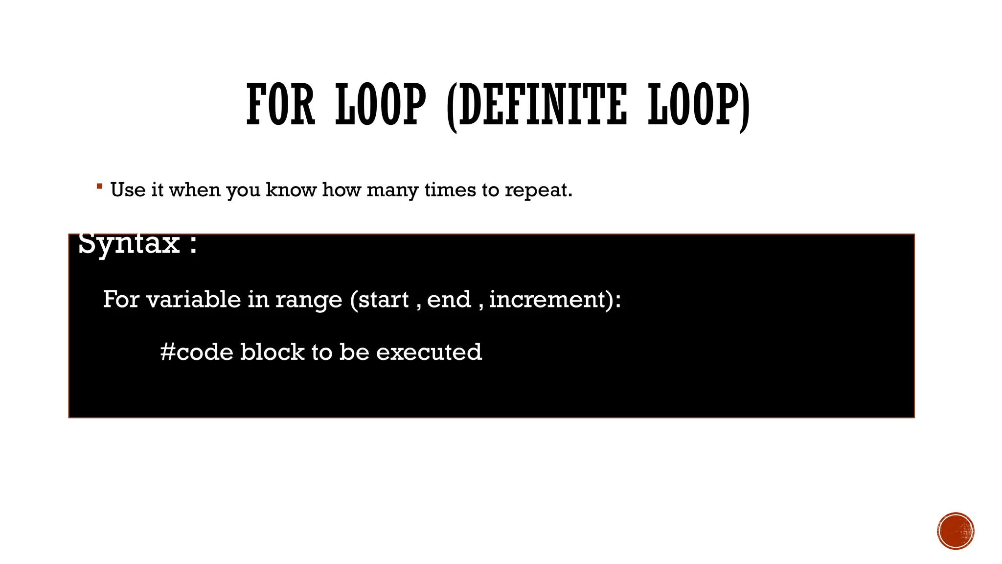 FOR LOOP (DEFINITE LOOP)
 Use it when you know how many times to repeat.
Syntax :
For variable in range (start , end , increment):
#code block to be executed
 