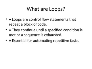 What are Loops?
• • Loops are control flow statements that
repeat a block of code.
• • They continue until a specified condition is
met or a sequence is exhausted.
• • Essential for automating repetitive tasks.
 