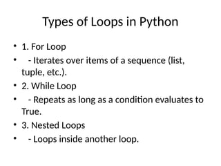 Types of Loops in Python
• 1. For Loop
• - Iterates over items of a sequence (list,
tuple, etc.).
• 2. While Loop
• - Repeats as long as a condition evaluates to
True.
• 3. Nested Loops
• - Loops inside another loop.
 