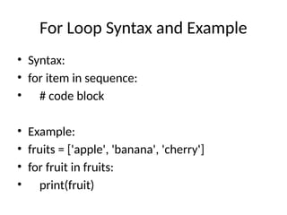 For Loop Syntax and Example
• Syntax:
• for item in sequence:
• # code block
• Example:
• fruits = ['apple', 'banana', 'cherry']
• for fruit in fruits:
• print(fruit)
 