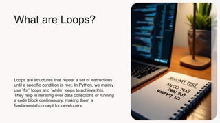 What are Loops?
Loops are structures that repeat a set of instructions
until a specific condition is met. In Python, we mainly
use `for` loops and `while` loops to achieve this.
They help in iterating over data collections or running
a code block continuously, making them a
fundamental concept for developers.
 