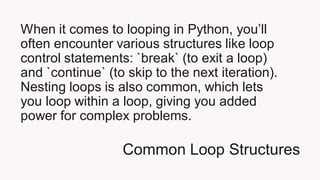 Common Loop Structures
When it comes to looping in Python, you’ll
often encounter various structures like loop
control statements: `break` (to exit a loop)
and `continue` (to skip to the next iteration).
Nesting loops is also common, which lets
you loop within a loop, giving you added
power for complex problems.
 