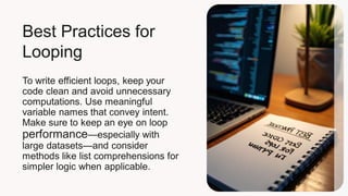 Best Practices for
Looping
To write efficient loops, keep your
code clean and avoid unnecessary
computations. Use meaningful
variable names that convey intent.
Make sure to keep an eye on loop
performance—especially with
large datasets—and consider
methods like list comprehensions for
simpler logic when applicable.
 