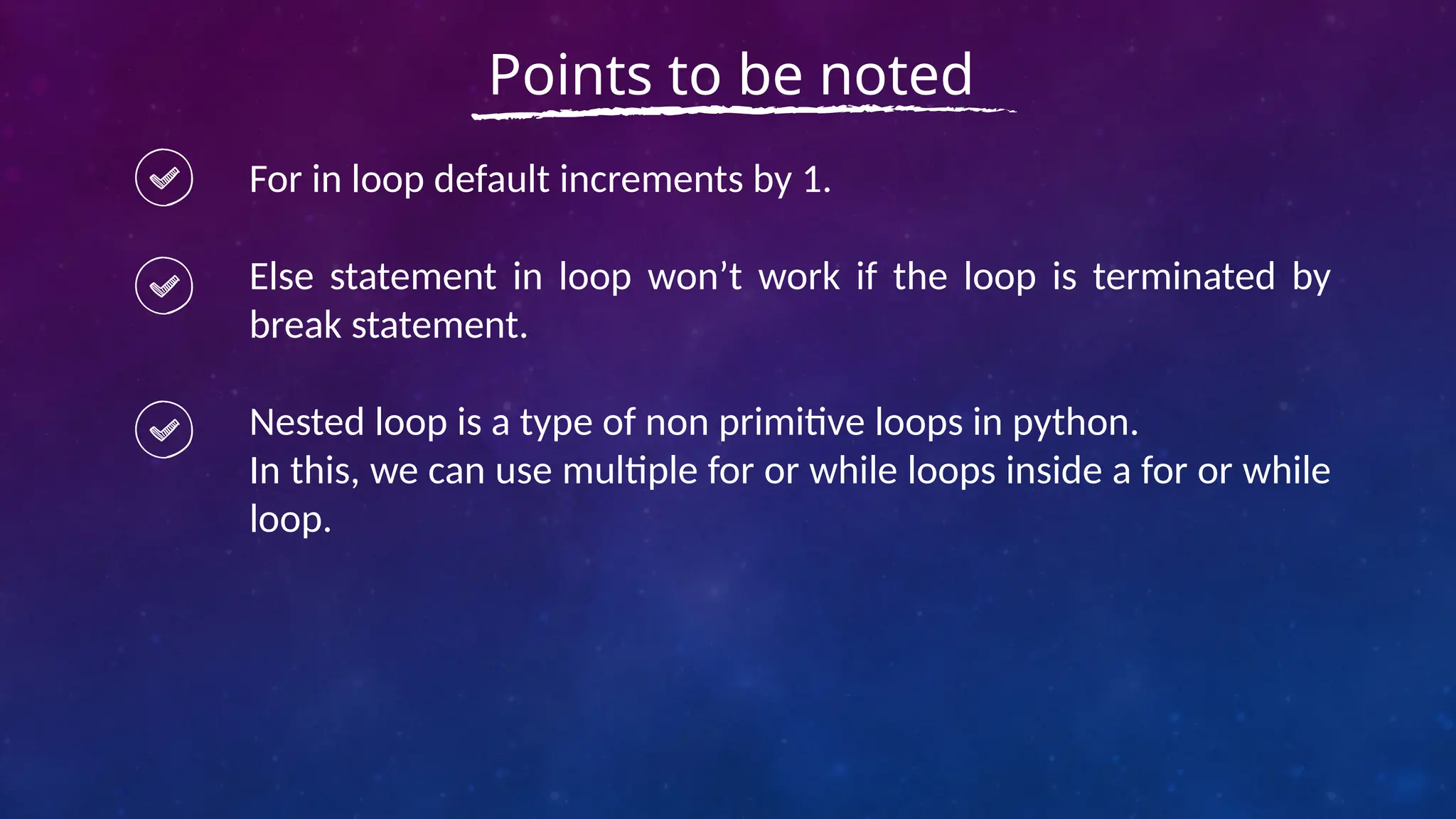 For in loop default increments by 1.
Else statement in loop won’t work if the loop is terminated by
break statement.
Nested loop is a type of non primitive loops in python.
In this, we can use multiple for or while loops inside a for or while
loop.
Points to be noted
 