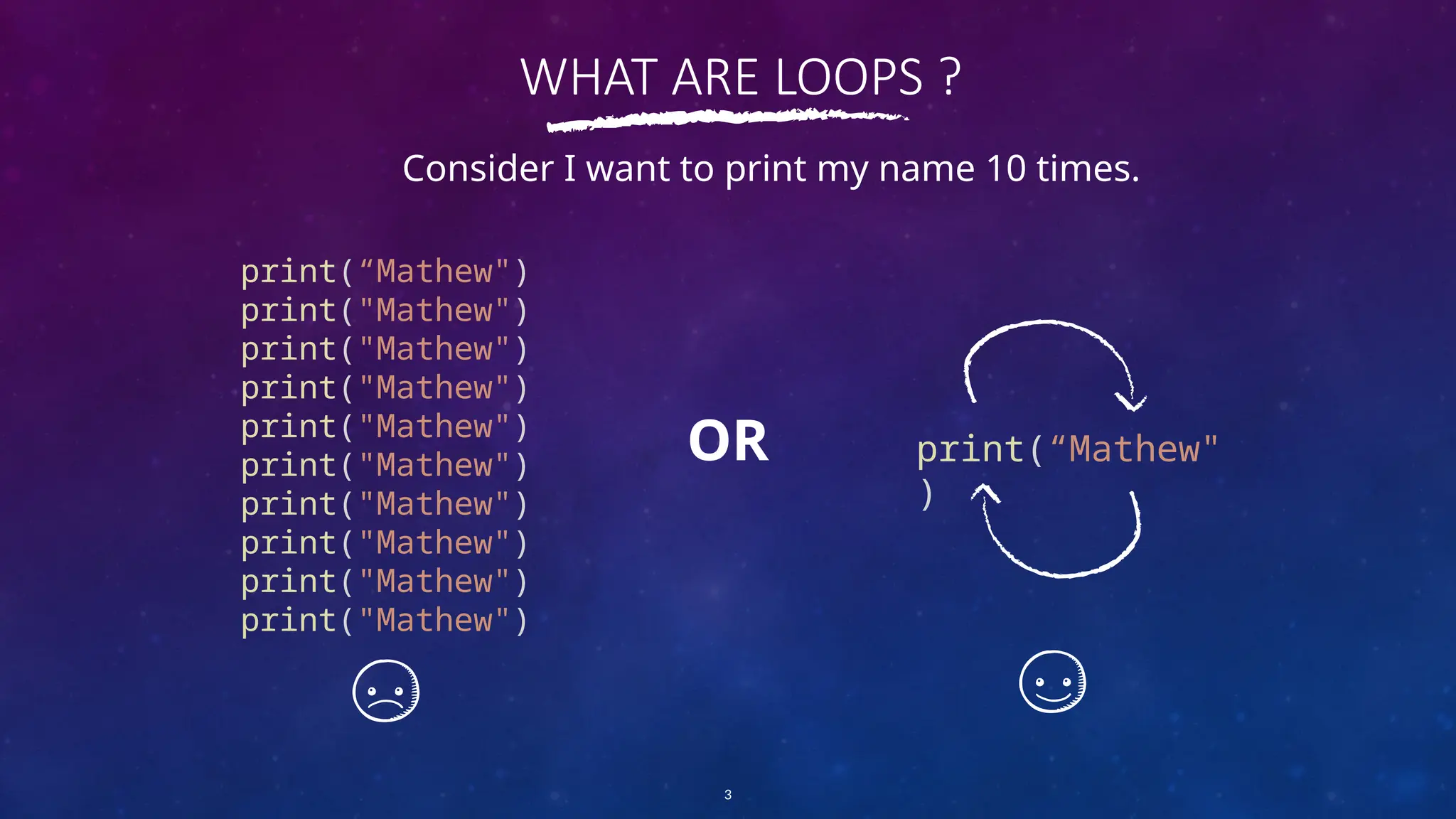 WHAT ARE LOOPS ?
print(“Mathew")
print("Mathew")
print("Mathew")
print("Mathew")
print("Mathew")
print("Mathew")
print("Mathew")
print("Mathew")
print("Mathew")
print("Mathew")
3
Consider I want to print my name 10 times.
print(“Mathew"
)
OR
 