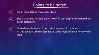 For in loop default increments by 1.
Else statement in loop won’t work if the loop is terminated by
break statement.
Nested loop is a type of non primitive loops in python.
In this, we can use multiple for or while loops inside a for or while
loop.
Points to be noted
 