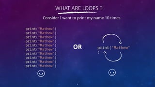 WHAT ARE LOOPS ?
print(“Mathew")
print("Mathew")
print("Mathew")
print("Mathew")
print("Mathew")
print("Mathew")
print("Mathew")
print("Mathew")
print("Mathew")
print("Mathew")
3
Consider I want to print my name 10 times.
print(“Mathew"
)
OR
 