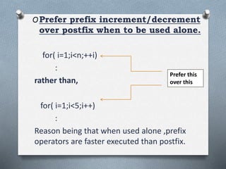 OPrefer prefix increment/decrement
over postfix when to be used alone.
for( i=1;i<n;++i)
:
rather than,
for( i=1;i<5;i++)
:
Reason being that when used alone ,prefix
operators are faster executed than postfix.
Prefer this
over this
 