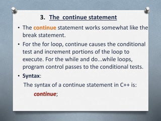 3. The continue statement
• The continue statement works somewhat like the
break statement.
• For the for loop, continue causes the conditional
test and increment portions of the loop to
execute. For the while and do...while loops,
program control passes to the conditional tests.
• Syntax:
The syntax of a continue statement in C++ is:
continue;
 
